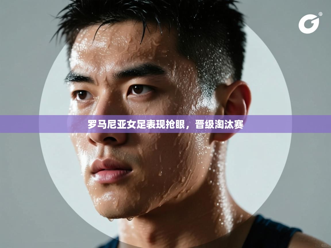 开云体育多语言中文版-罗马尼亚女足表现抢眼,晋级淘汰赛 第2张