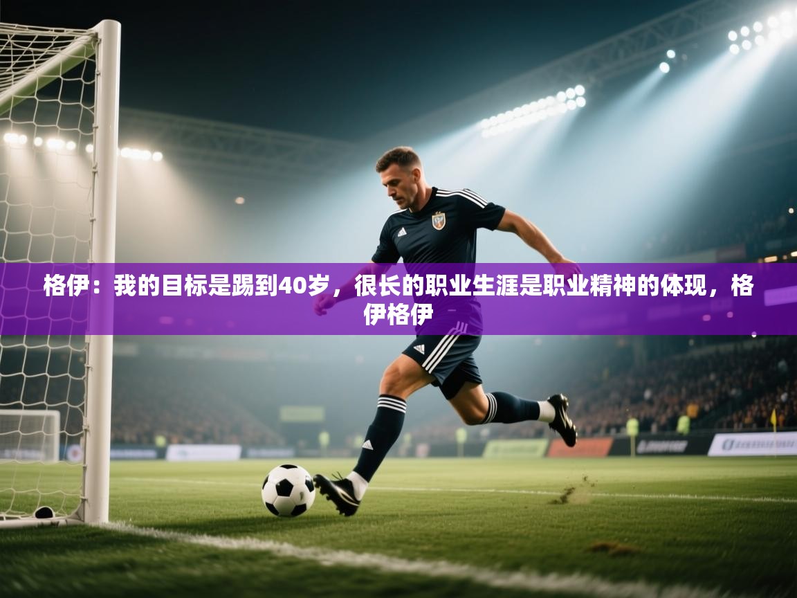 开云体育入口邀请码-格伊:我的目标是踢到40岁,很长的职业生涯是职业精神的体现,格伊格伊 第4张