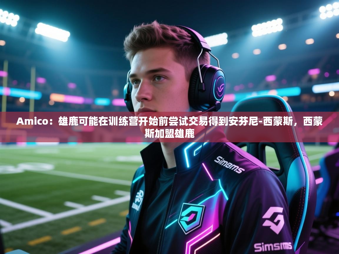 开云注册-Amico:雄鹿可能在训练营开始前尝试交易得到安芬尼-西蒙斯,西蒙斯加盟雄鹿