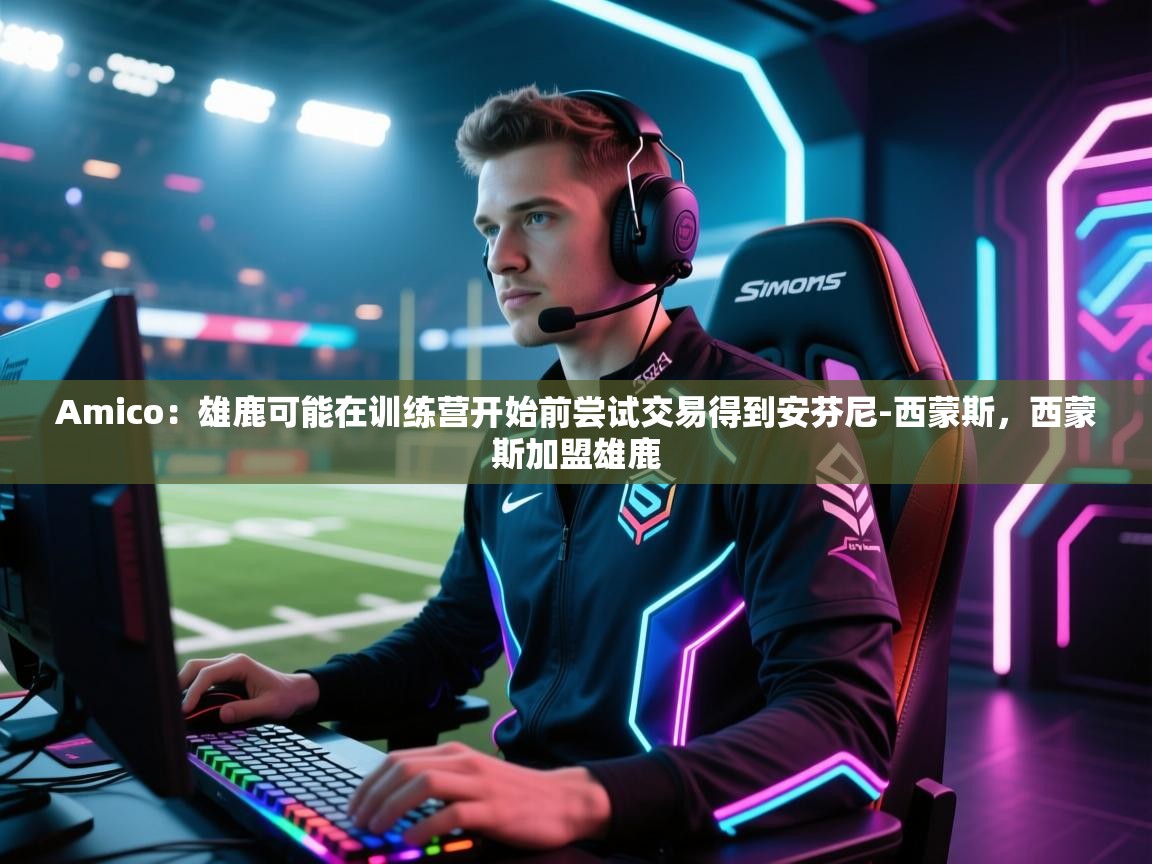 开云注册-Amico：雄鹿可能在训练营开始前尝试交易得到安芬尼-西蒙斯，西蒙斯加盟雄鹿  第4张