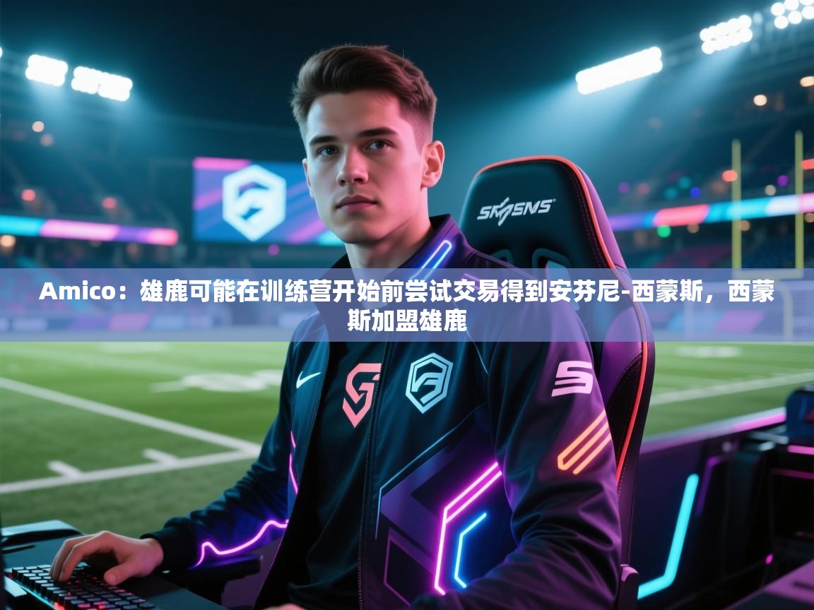 开云注册-Amico：雄鹿可能在训练营开始前尝试交易得到安芬尼-西蒙斯，西蒙斯加盟雄鹿  第3张