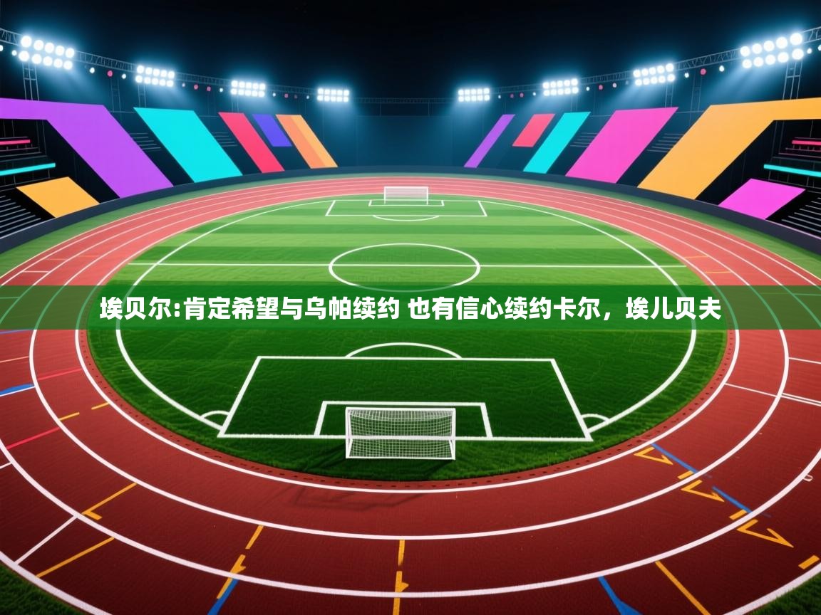 云开体育app官网登录入口-埃贝尔:肯定希望与乌帕续约 也有信心续约卡尔，埃儿贝夫
