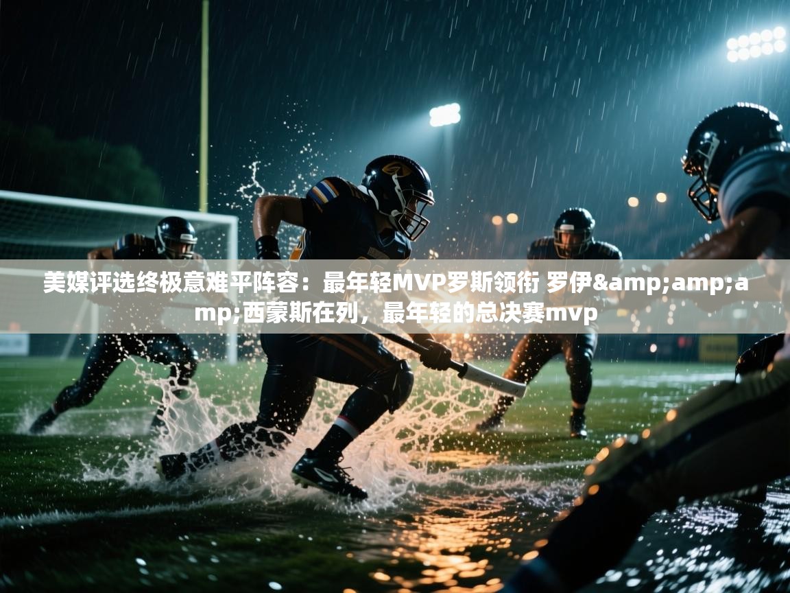 开云体育账号申诉通道-美媒评选终极意难平阵容：最年轻MVP罗斯领衔 罗伊&西蒙斯在列，最年轻的总决赛mvp  第2张