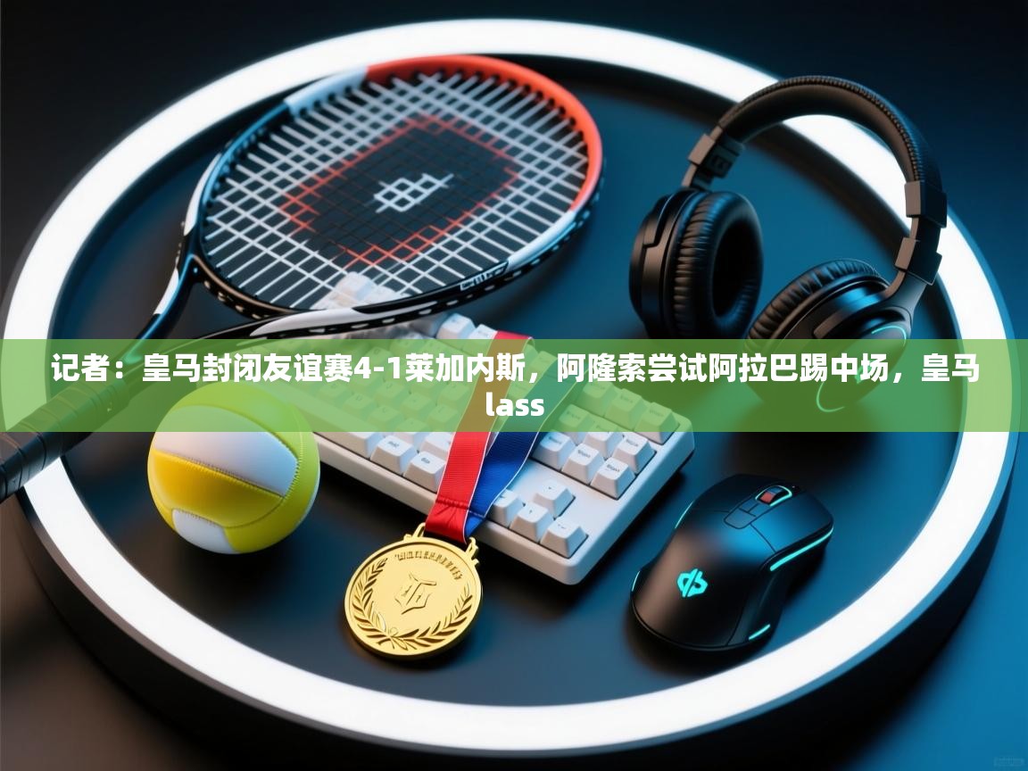 开云体育数据中心统计-记者：皇马封闭友谊赛4-1莱加内斯，阿隆索尝试阿拉巴踢中场，皇马lass