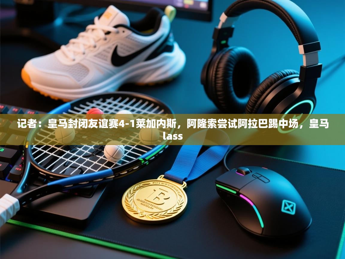 开云体育数据中心统计-记者：皇马封闭友谊赛4-1莱加内斯，阿隆索尝试阿拉巴踢中场，皇马lass  第2张