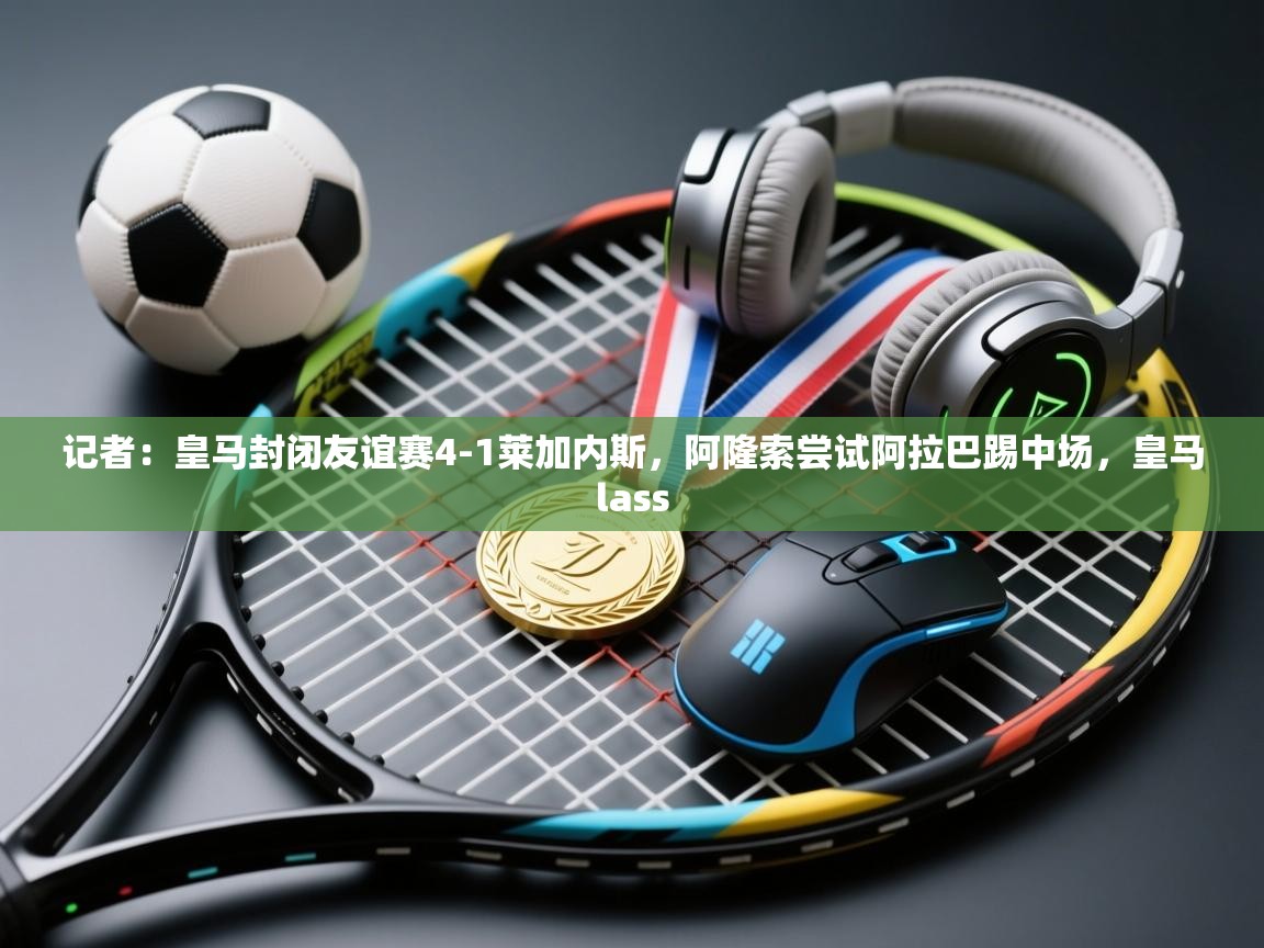 开云体育数据中心统计-记者：皇马封闭友谊赛4-1莱加内斯，阿隆索尝试阿拉巴踢中场，皇马lass  第3张