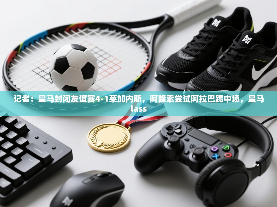 开云体育数据中心统计-记者：皇马封闭友谊赛4-1莱加内斯，阿隆索尝试阿拉巴踢中场，皇马lass  第4张