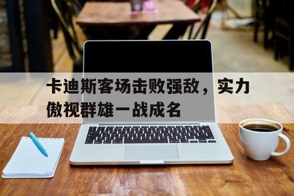 关于卡迪斯客场击败强敌，实力傲视群雄一战成名的信息